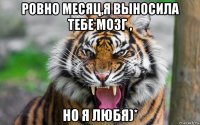 ровно месяц,я выносила тебе мозг , но я любя)*