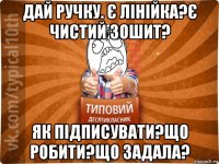 дай ручку. є лінійка?є чистий зошит? як підписувати?що робити?що задала?