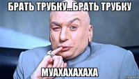 брать трубку...брать трубку муахахахаха