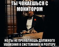 ты чокаешься с монитором но ты не проявляешь должного уважения к системнику и роутеру