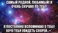 самый родной, любимый! я очень скучаю по тебе! я постоянно вспоминаю о тебе! хочу тебя увидеть скорей...=*