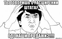 ты говоришь о расширении штата? где наши продажи?!!!!