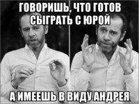 говоришь, что готов сыграть с юрой а имеешь в виду андрея