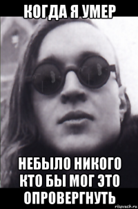 когда я умер небыло никого кто бы мог это опровергнуть