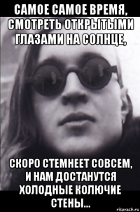 самое самое время, смотреть открытыми глазами на солнце, скоро стемнеет совсем, и нам достанутся холодные колючие стены...