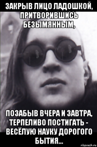 закрыв лицо ладошкой, притворившись безымянным, позабыв вчера и завтра, терпеливо постигать - весёлую науку дорогого бытия...