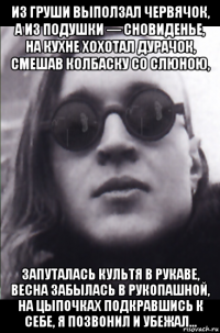 из груши выползал червячок, а из подушки — сновиденье, на кухне хохотал дурачок, смешав колбаску со слюною, запуталась культя в рукаве, весна забылась в рукопашной, на цыпочках подкравшись к себе, я позвонил и убежал...