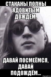 стаканы полны ядовитым дождём, давай посмеёмся, давай подождём...