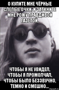 о купите мне чёрные слепые очки, и заткните мне рожу правдивой газетой, чтобы я не увидел, чтобы я промолчал, чтобы было беззвучно, темно и смешно...
