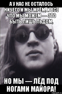 а у нас не осталось ничего и мы мрём, и всё что мы можем — это быть лишь льдом, но мы — лёд под ногами майора!