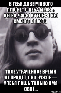 в тебя доверчивого плюнет с неба мразь, ветра, часы и телефоны сменят власть, твоё утраченное время не придёт, оно чужое — у тебя лишь только имя своё...