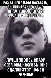 раз зашёл в кафе похавать, выпить ёбаного кофе, перестрелка - лежать! сосать! - в жопе пуля. лучше уползу, спасу себя сам, нахуй бы мне сдался этот кофе к ебеням!