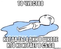 то чувство когда ты один в школе кто не играет в cs:go