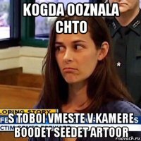 kogda ooznala chto s toboi vmeste v kamere boodet seedet artoor