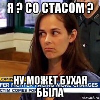 я ? со стасом ? ну может бухая была