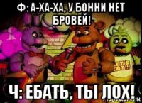 ф: а-ха-ха, у бонни нет бровей! ч: ебать, ты лох!