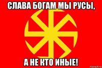 слава богам мы русы, а не кто иные!
