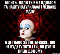 бісить , коли ти вже вділася та наштукатурилася і чекаєш малу а це гімно звоне та каже , шо не буде гуляти і ти , як дубіл преш додому