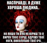 насправді, я дуже хороша людина.. но якшо ти в не не віриш то я вирву твоє серце, одріжу твої ноги, виколупаю твої очі.