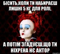 бісить,коли ти набираєш лишні 5 кг для ролі, а потім згадуєш,що ти ніхрена нє актор