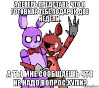 а теперь представь что я готовила тебе подарок две недели, а ты мне сообщаешь что не надо,вопрос:хули?