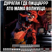 дураган где пицца??? ато мама волнуеца ггггггддддддееееее пппппиииииццццццаааааа!!!!,,,,!!!!!