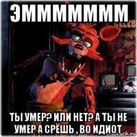 эммммммм ты умер? или нет? а ты не умер а срёшь , во идиот