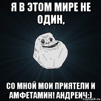 я в этом мире не один, со мной мои приятели и амфетамин! андреич:)