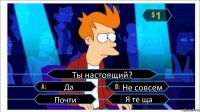 Ты настоящий? Да Не совсем Почти Я те ща