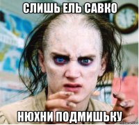 слишь ель савко нюхни подмишьку