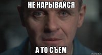 не нарывайся а то съем