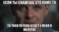 если ты скажешь это кому-то то твоя печень будет у меня в желутке