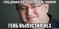 глеб,дошел до 2 ранга в war thunder гейб выпустил hl3