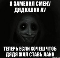 я заменил смену дядюшки ау теперь если хочеш чтоб дядя жил ставь лайк