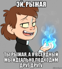 эй, рыжая ты рыжая, а я всеядный мы идеально подходим друг другу