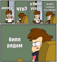 диппер! что? а билл уехал мэйбл сколько раз говорю билл рядом