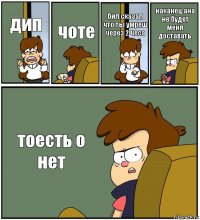 дип чоте бил сказал что ты умреш через 2 чеса наканец ана не будет меня доставать тоесть о нет