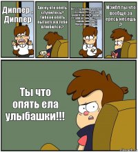 Диппер , Диппер Ахх ну что опять случилось? Гибеон опять пытается в тебя влюбился ? Нет ? Ты вообще в курсе что дядя Стэн это не дядя Стэн это Стэнли, а Стэнли который стэн на самом деле он !!! Представляешь!! Мэйбл ты что вообще за ересь несёшь ? Ты что опять ела улыбашки!!!