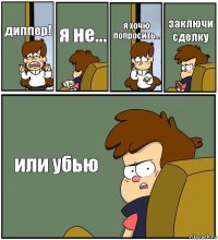 диппер! я не... я хочю попросить... заключи сделку или убью