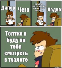 Дипер Чего Я в туалет сильно хочу ,на долго в ванне застряну Ладно Толтко я буду на тебя смотреть в туалете