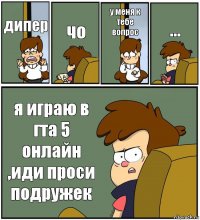 дипер чо у меня к тебе вопрос ... я играю в гта 5 онлайн ,иди проси подружек