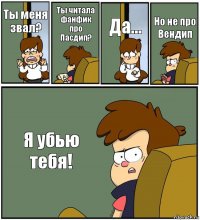 Ты меня звал? Ты читала фанфик про Пасдип? Да... Но не про Вендип Я убью тебя!