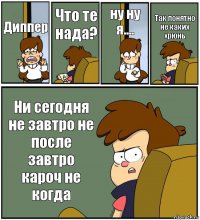 Диппер Что те нада? ну ну я.... Так понятно не каких хрюнь Ни сегодня не завтро не после завтро кароч не когда