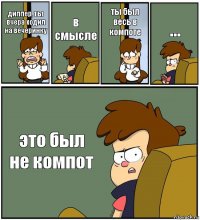 диппер, ты вчера ходил на вечеринку в смысле ты был весь в компоте ... это был не компот