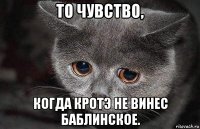 то чувство, когда кротэ не винес баблинское.