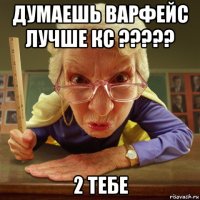 думаешь варфейс лучше кс ????? 2 тебе