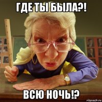 где ты была?! всю ночь!?