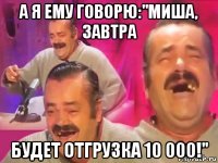 а я ему говорю:"миша, завтра будет отгрузка 10 000!"