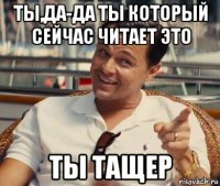 ты,да-да ты который сейчас читает это ты тащер