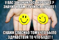 у вас закончилось хорошее ? значит к вам стучится лучшее ! скажи спасибо тому что было , здравствуй то что будет !